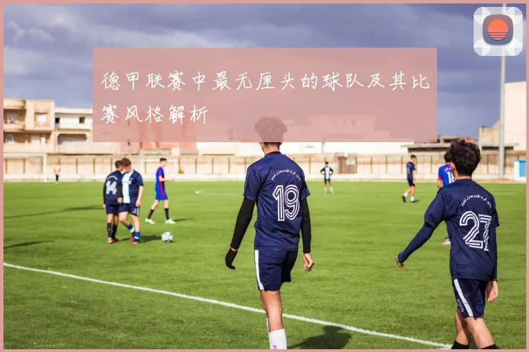 德甲联赛中最无厘头的球队及其比赛风格解析